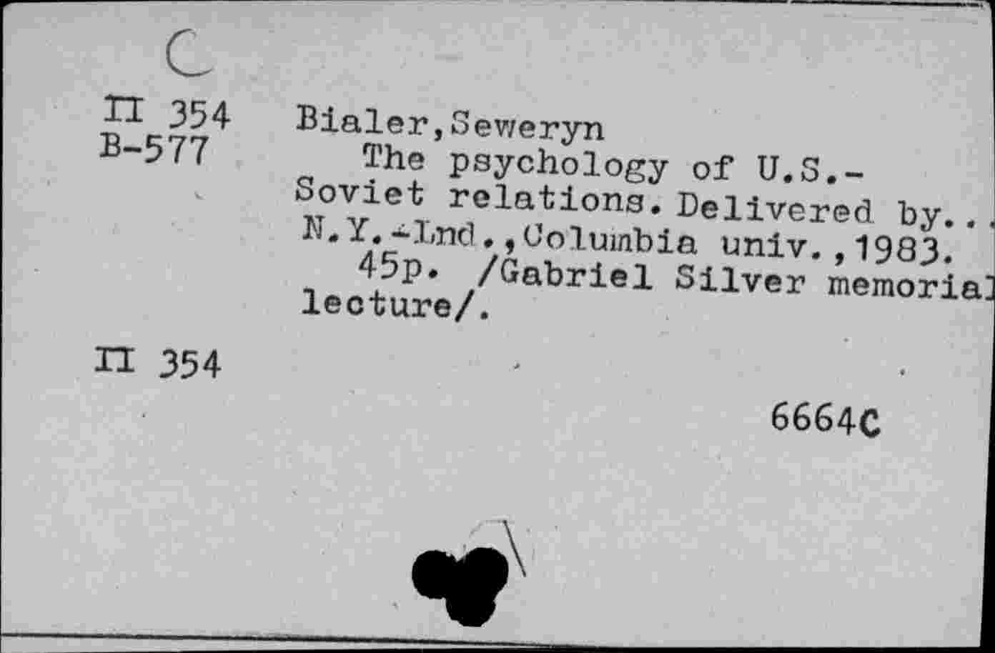 ﻿n 354 B-577
Bialer,Seweryn
The psychology of U.S.-Soviet relations. Delivered by.. N.Y.-Lnd.,Columbia univ. ,1983.
45p. /Gabriel Silver memoria lecture/.
n 354
6664C